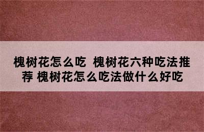 槐树花怎么吃  槐树花六种吃法推荐 槐树花怎么吃法做什么好吃